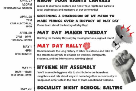 May Day Events: Immigrant & Workers' Rights: One Struggle, One Fight! April 27, 1:30PM, SF Botanical Garden: Know Your Rights Canvass. Join us to distribute posters and Know Your Rights red cards to local businesses and members of our community! April 28, 7PM, Carr Auditorium, SFGH: Screening & Discussion of We Mean to Make Things Over: A History of May Day. Come learn about the history of May Day! April 29, 7PM-9PM, 1916 Mcallister: May Day Maker Tuesday. Crafting for the May Day rally by making buttons, signs, and more! May 1, 4PM, Civic Center: May Day Rally. Commemorate the long history of labor resistance and take to the streets to say NO to attacks on workers, immigrants, students, and the international working class. May 11, 9AM-11AM, 1916 McAllister: Hygiene Kit Assembly. We'll assemble hygiene kits to distribute to our homeless neighbors and talk about ways to come together in community to keep each other safe in the face of state-sanctioned violence. May 20, 7PM-8:15PM, 1916 McAllister: Socialist Night School: Salting. Curious about salting? Learn about salting strategies, examine past SF wins, and hear about current opportunities to salt a workplace. For more info visit the website https://dsasf.org/mayday2025/
