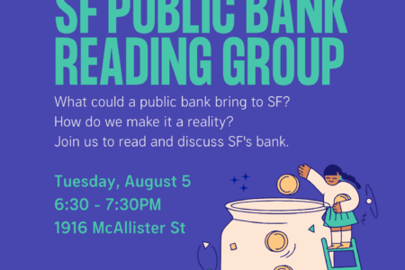 Hosted by DSA SF's Ecosocialist Working Group. SF Public Bank Reading Group. What could a public bank bring to SF? How do we make it a reality? Join us to read and discuss SF's bank. Tuesday, August 5, 6:30 - 7:30 PM. 1916 McAllister St.